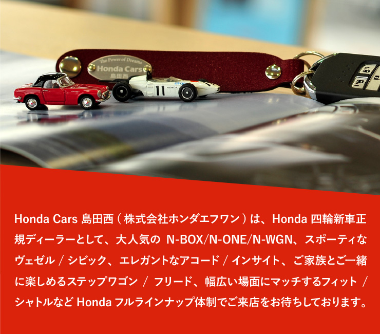 Honda Cars島田西(株式会社ホンダエフワン)は、Honda四輪新車正規ディーラーとして、大人気のN-BOX/N-ONE/N-WGN、スポーティなヴェゼル/シビック、エレガントなアコード/インサイト、ご家族とご一緒に楽しめるステップワゴン/フリード、幅広い場面にマッチするフィット/シャトルなどHondaフルラインナップ体制でご来店をお待ちしております。