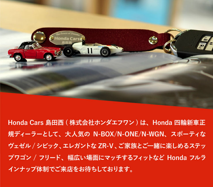 Honda Cars 島田西(株式会社ホンダエフワン)は、Honda四輪新車正規ディーラーとして、大人気のN-BOX/N-ONE/N-WGN、スポーティなヴェゼル/シビック、エレガントなZR-Ｖ、ご家族とご一緒に楽しめるステップワゴン/フリード、幅広い場面にマッチするフィットなどHondaフルラインナップ体制でご来店をお待ちしております。